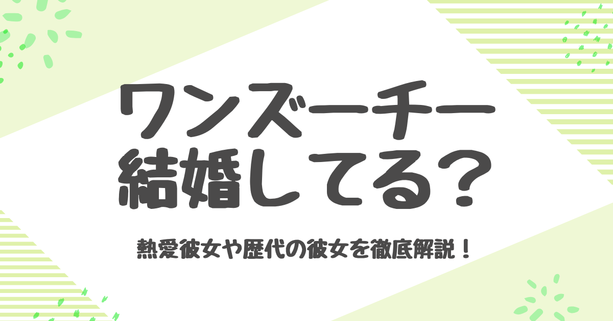 ワンズーチーは結婚してる？歴代彼女と恋愛観を徹底解説