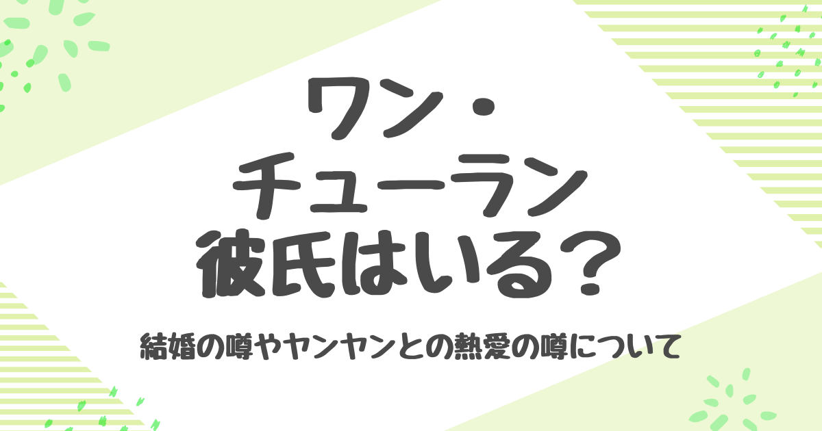 ワンチューランに彼氏はいる？熱愛報道とヤンヤンとの関係の真相も