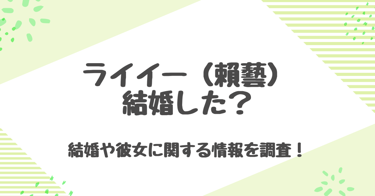 ライイーは結婚した？歴代彼女は2人？恋愛観や独身理由を徹底解説！