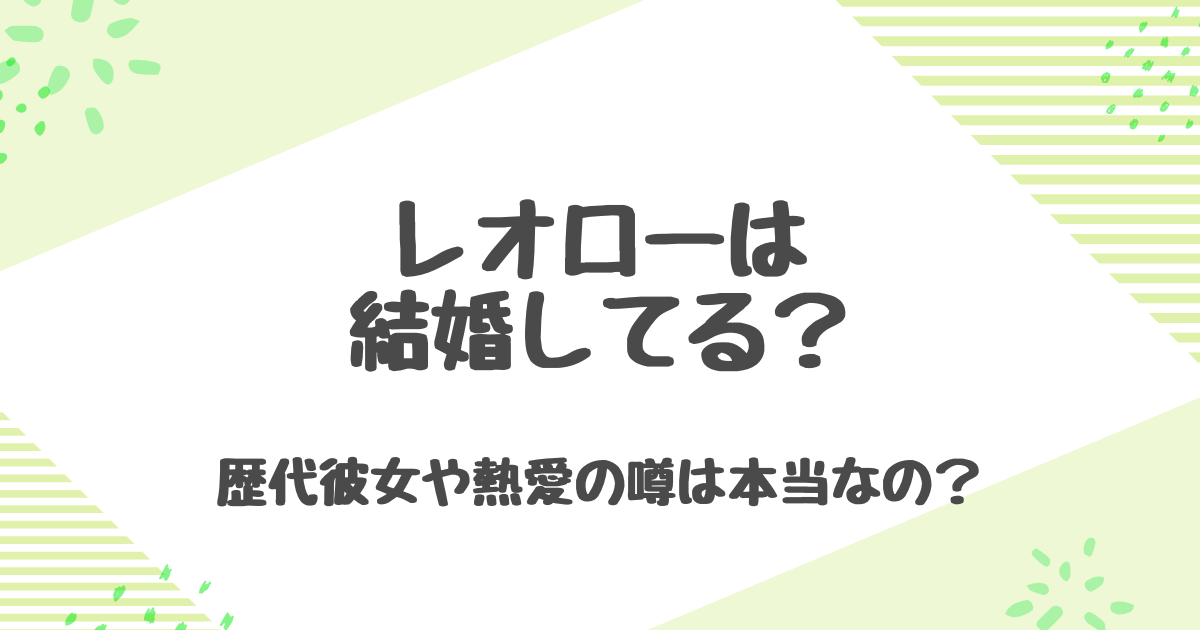 レオローは結婚してる？白鹿や呉倩との熱愛の噂と理想のタイプを徹底解説！