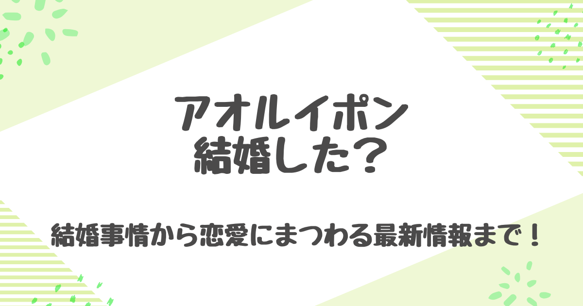 アオルイポンは結婚してる？妻の存在や歴代彼女、熱愛の真相まとめ！