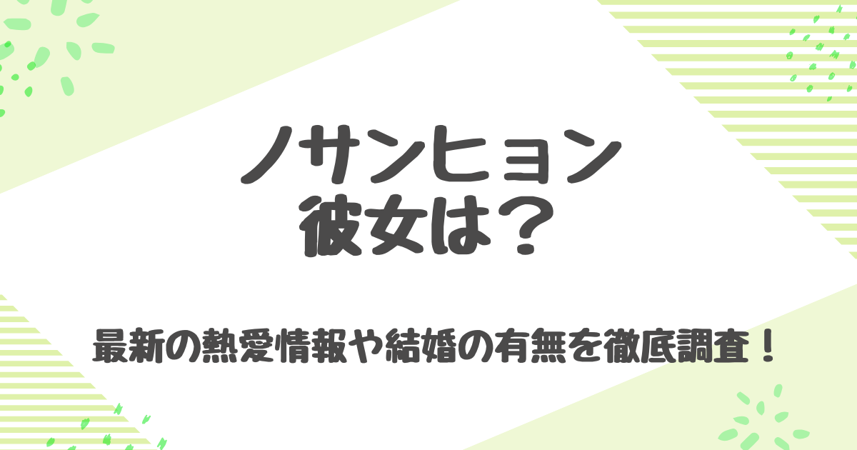 ノサンヒョンの彼女は誰？結婚の噂や熱愛の真相、好きなタイプを徹底調査！
